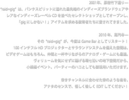 2001年、原宿竹下通り—
“raid=gig”は、パンクスピリットに溢れた最先端のインディーズブランドウェアや
レアなインディーズレーベルCDを並べたセレクトショップとしてオープンし、
「gigにしかない！」アイテムを求める数寄者たちに愛されてきました。

2010年、高円寺—
その“raid=gig”が、今度はGame Barとしてリスタート！
100インチフルHDプロジェクターとサラウンドシステムを備えた空間は、
ビデオゲームはもちろん、仲間と一杯やりながらのアナログ・ゲームにも最適。
ヴォリュームを気にせずに騒げる環七沿いの地下空間だから、
小規模イベント、パーティーのハコとしても御活用いただけます。

空きチャンネルに合わせた空のような夜を、
アナタのセンスで、怪しく愉しくEDITしてください！